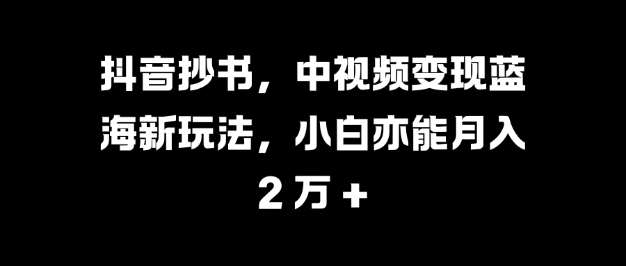 抖音抄书，中视频变现蓝海新玩法，小白亦能月入 2 万 +-天下副业