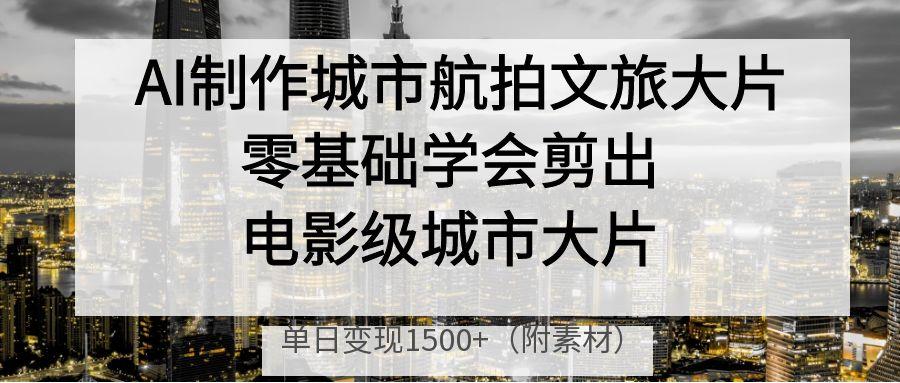 AI制作城市航拍文旅大片，零基础学会剪出电影级城市大片，单日变现1500+-天下副业