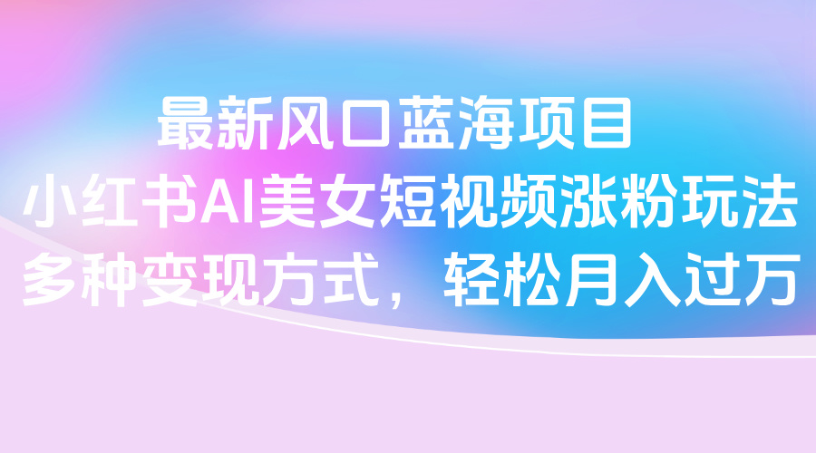 最新风口蓝海项目，小红书AI美女短视频涨粉玩法，多种变现方式轻松月入过万-天下副业