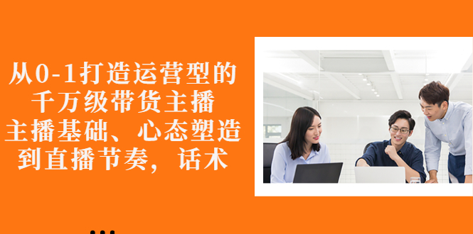 【副业项目3141期】怎样从0-1打造运营型的千万级带货主播：主播基础、心态塑造，到直播节奏，话术-天下副业