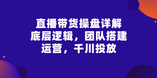 【副业项目3356期】直播带货操盘详解：底层逻辑，团队搭建，运营，千川投放（带货直播如何运营课程）-天下副业