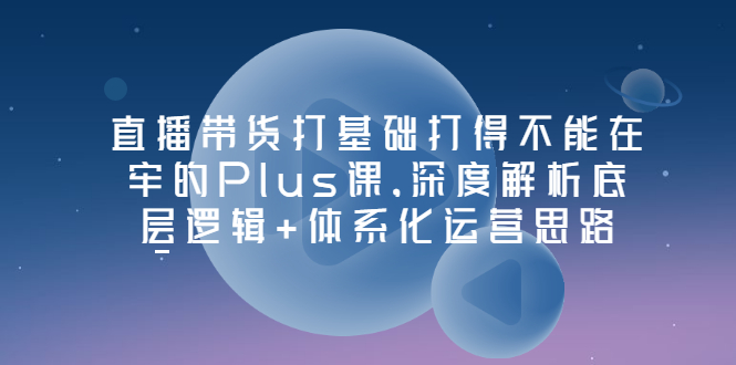 【副业项目3627期】直播带货运营培训课程：深度解析底层逻辑+体系化运营思路-天下副业