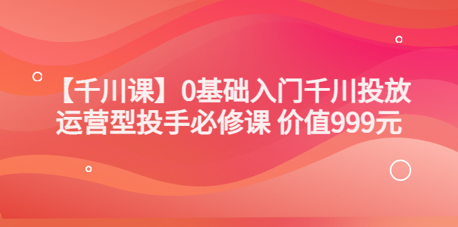 【副业项目3750期】交个朋友千川课：0基础入门千川投放，运营型投手必修课-天下副业