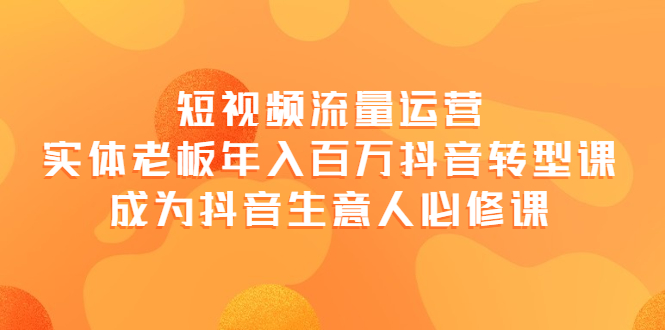 【副业项目4118期】短视频流量运营，实体老板年入百万-抖音转型课，成为抖音生意人的必修课-天下副业