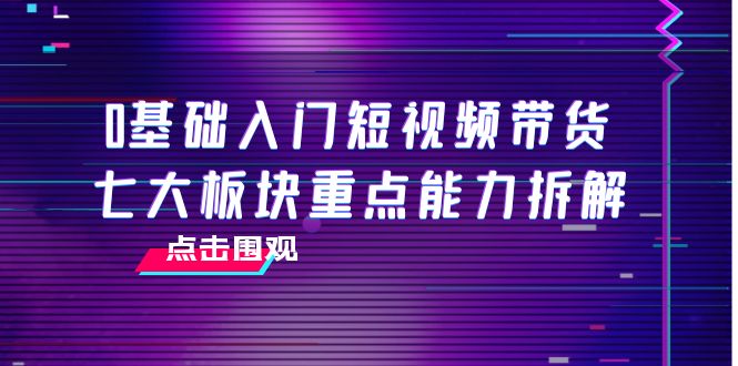 【副业项目4238期】0基础入门短视频带货，七大板块重点能力拆解，7节精品课4小时干货-天下副业