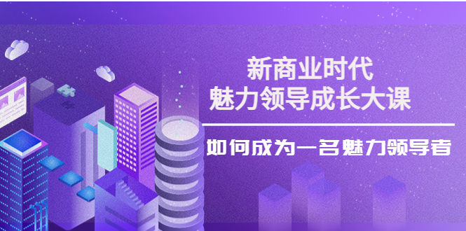 【副业项目4291期】新商业时代·魅力领导成长大课：如何成为一名魅力领导者（26节课时）-天下副业