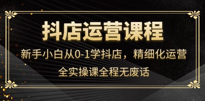 【副业项目4319期】抖店运营实操课：新手小白从0-1学抖店，精细化运营-天下副业