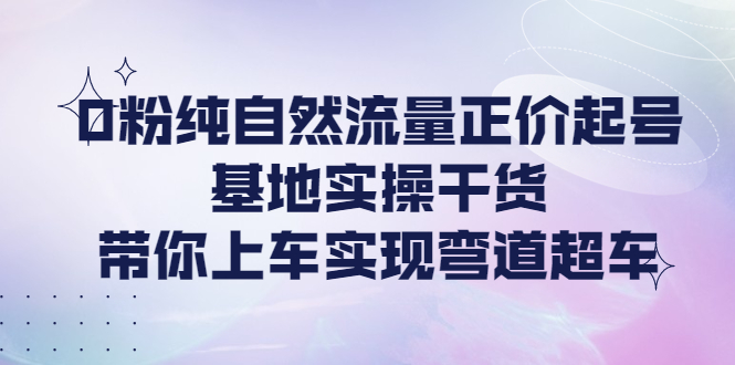 【副业项目4381期】0粉纯自然流量正价起号基地实操干货，带你上车实现弯道超车-天下副业