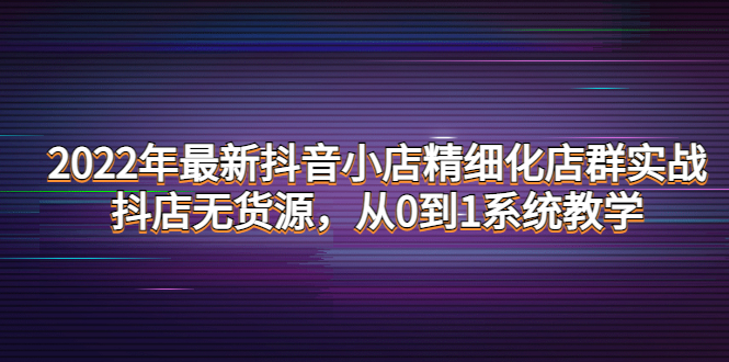 【副业项目4417期】2022年最新抖音小店精细化店群实战，抖店无货源，从0到1系统教学-天下副业
