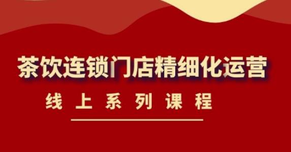 【副业项目4537期】《茶饮连锁门店精细化运营》线上系列课程，茶饮门店经营必备课程-价值458元-天下副业