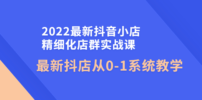 【副业项目4451期】2022最新抖音小店精细化店群实战课，最新抖店从0-1系统教学-天下副业