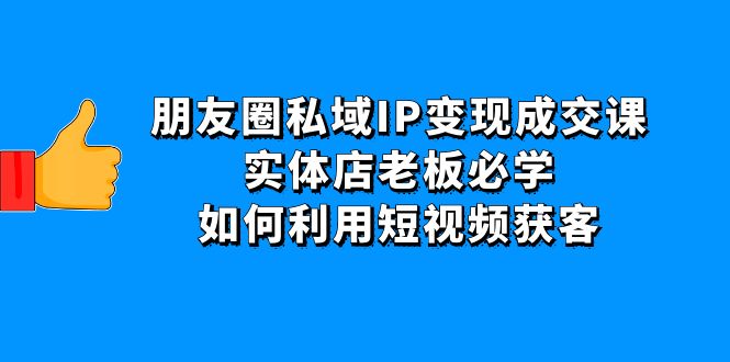 【副业项目4697期】朋友圈私域IP变现成交课：实体店老板必学，如何利用短视频获客-天下副业