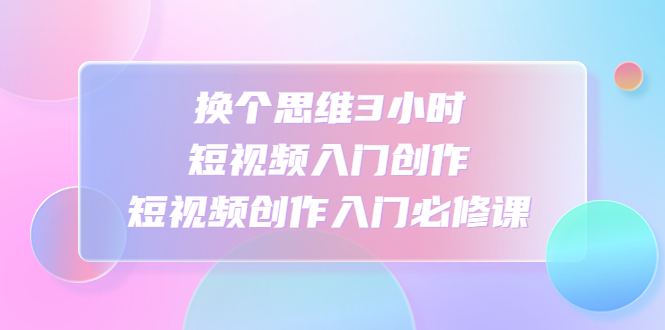 【副业项目4934期】换个思维3小时短视频入门创作，短视频创作入门必修课-天下副业