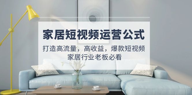 【副业项目5142期】家居短视频运营公式：打造高流量，高收益，爆款短视频 家居行业老板必看-天下副业