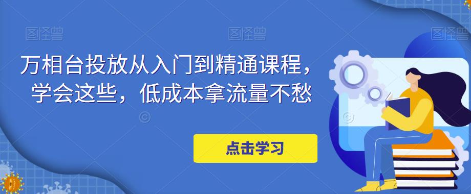 【副业项目5117期】万相台投放·新手到精通课程，学会这些，低成本拿流量不愁-天下副业