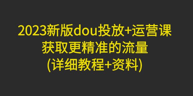 【副业项目5046期】2023新版dou投放+运营课：获取更精准的流量(详细教程+资料)-天下副业