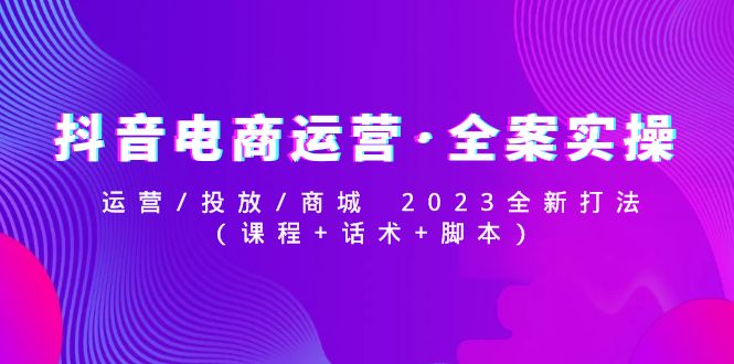 【副业项目5081期】抖音电商运营·全案实操：运营/投放/商城 2023全新打法(课程+话术+脚本)-天下副业