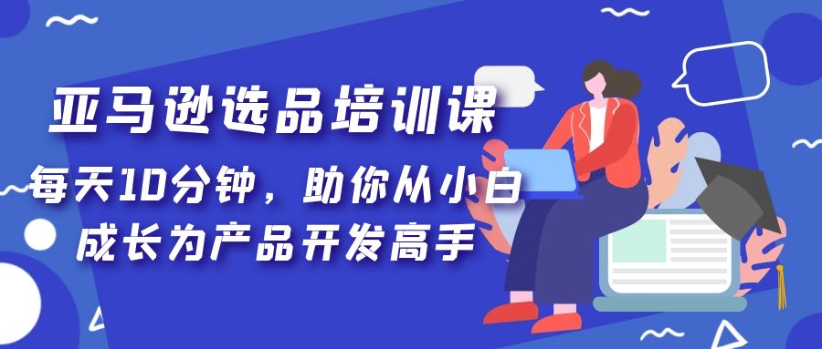 【副业项目5418期】亚马逊选品培训课，每天10分钟，助你从小白成长为产品开发高手-天下副业