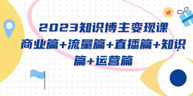 【副业项目5613期】2023知识博主变现实战进阶课：商业篇+流量篇+直播篇+知识篇+运营篇-天下副业