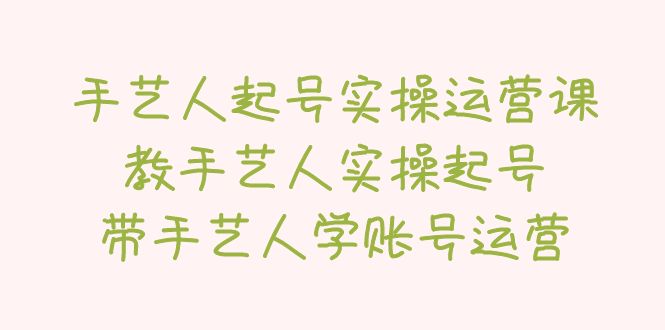 【副业项目5457期】手艺人起号实操运营课，教手艺人实操起号，带手艺人学账号运营-天下副业