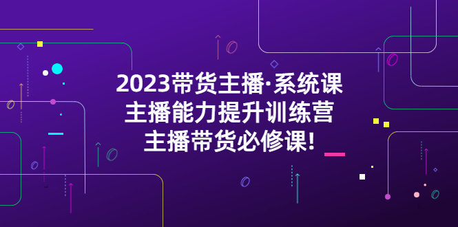 【副业项目5474期】2023带货主播·系统课，主播能力提升训练营，主播带货必修课!-天下副业