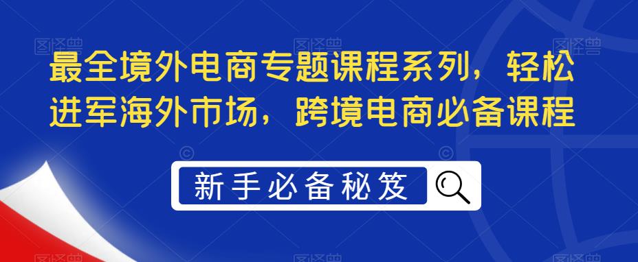 【副业项目5476期】最全境外电商专题课程系列，轻松进军海外市场，跨境电商必备课程-天下副业