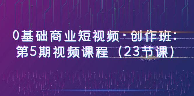【副业项目6157期】0基础商业短视频·创作班：第5期视频课程（23节课）-天下副业