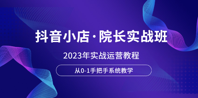 【副业项目6042期】抖音小店·院长实战班，2023年实战运营教程，从0-1手把手系统教学-天下副业