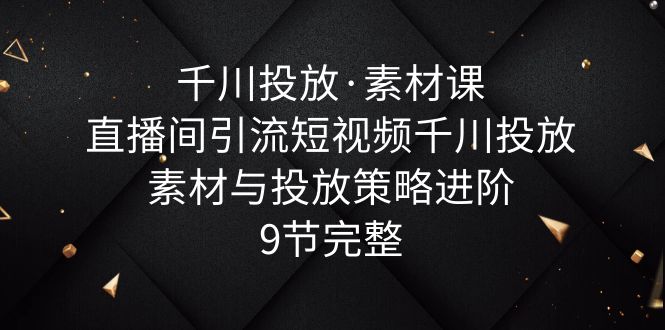【副业项目6031期】千川投放·素材课：直播间引流短视频千川投放素材与投放策略进阶，9节完整-天下副业