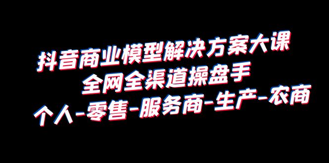 【副业项目6432期】抖音商业 模型解决方案大课 全网全渠道操盘手 个人-零售-服务商-生产-农商-天下副业