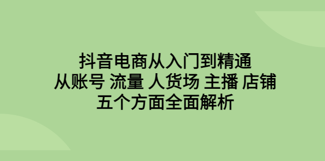 【副业项目6799期】抖音电商从入门到精通，从账号 流量 人货场 主播 店铺五个方面全面解析-天下副业