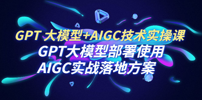 【副业项目6651期】GPT 大模型+AIGC技术实操课：GPT 大模型部署使用 AIGC实战落地方案-天下副业
