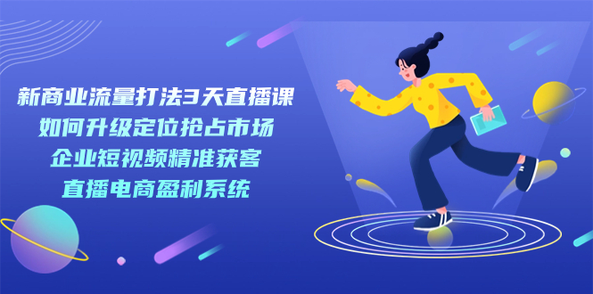 【副业项目7455期】新商业-流量打法3天直播课：定位抢占市场 企业短视频获客 直播电商盈利系统-天下副业