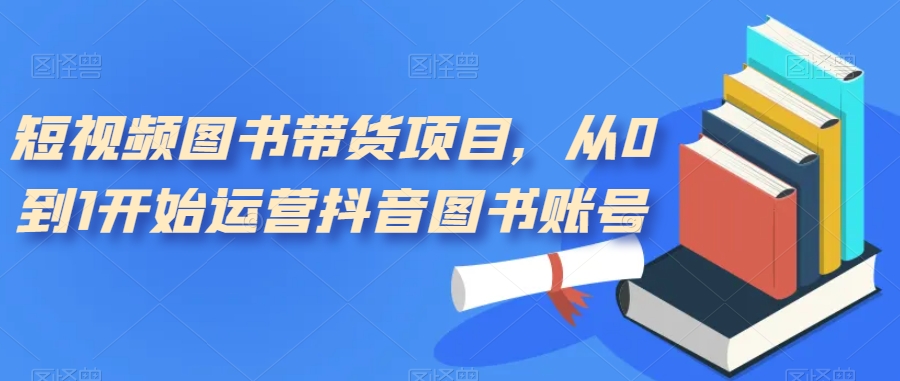 【副业项目7492期】短视频图书带货项目，从0到1开始运营抖音图书账号（10节课）-天下副业