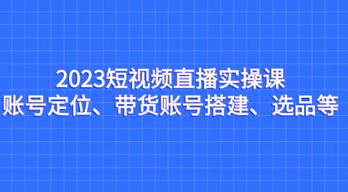 【副业项目7234期】2023短视频直播实操课，账号定位、带货账号搭建、选品-天下副业
