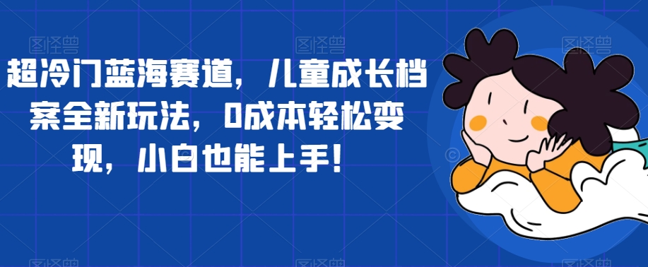 【副业项目7526期】超冷门蓝海赛道，儿童成长档案全新玩法，0成本轻松变现，小白也能上手【揭秘】-天下副业