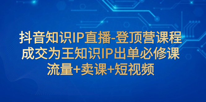 【副业项目8034期】抖音知识IP直播-登顶营课程：成交为王知识IP出单必修课 流量+卖课+短视频-天下副业