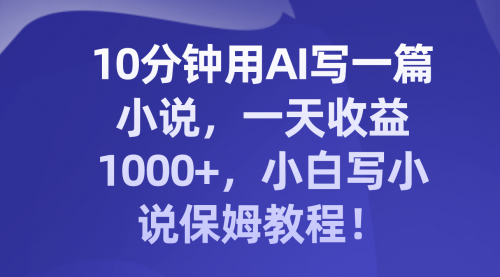 【副业项目8248期】10分钟用AI写一篇小说，一天收益1000+，小白写小说保姆教程！-天下副业