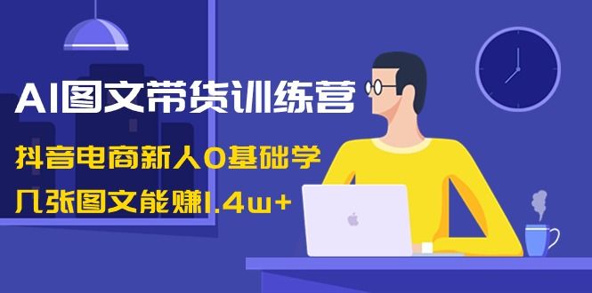 【副业8898期】AI图文带货训练营：抖音电商新人0基础学，几张图文能赚1.4w+-天下副业