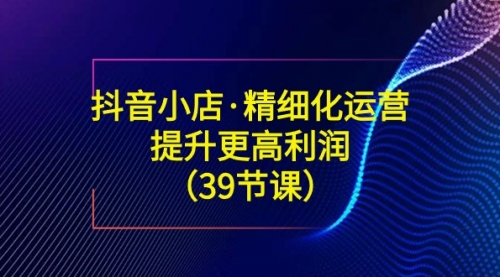 【副业8917期】抖音小店·精细化运营：提升·更高利润（39节课）-天下副业