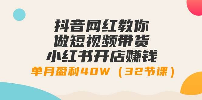 抖音网红教你做短视频带货+小红书开店赚钱，单月盈利40W（32节课）-天下副业