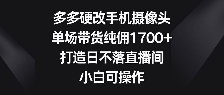 多多硬改手机摄像头，单场带货纯佣1700+，打造日不落直播间，小白可操作-天下副业