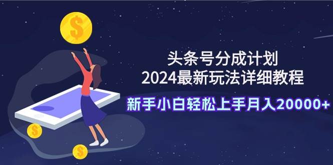 头条号分成计划：2024最新玩法详细教程，新手小白轻松上手月入20000+-天下副业