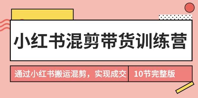 小红书混剪带货训练营，通过小红书搬运混剪，实现成交（10节课完结版）-天下副业
