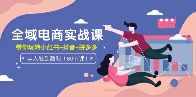 全域电商实战课：从入驻到盈利，带你玩转小红书+抖音+拼多多（80节课）-天下副业
