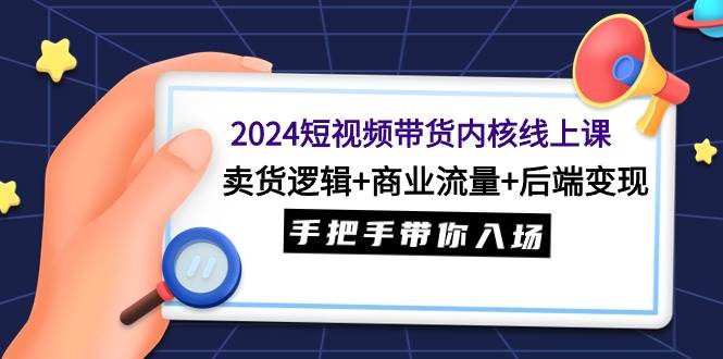 2024短视频带货内核线上课：卖货逻辑+商业流量+后端变现，手把手带你入场-天下副业