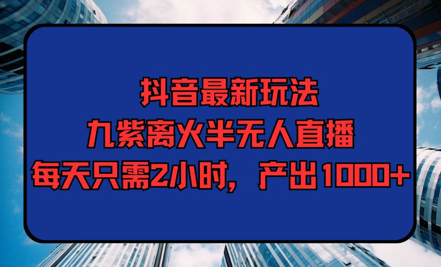 抖音最新玩法，九紫离火半无人直播，每天只需2小时，产出1000+-天下副业