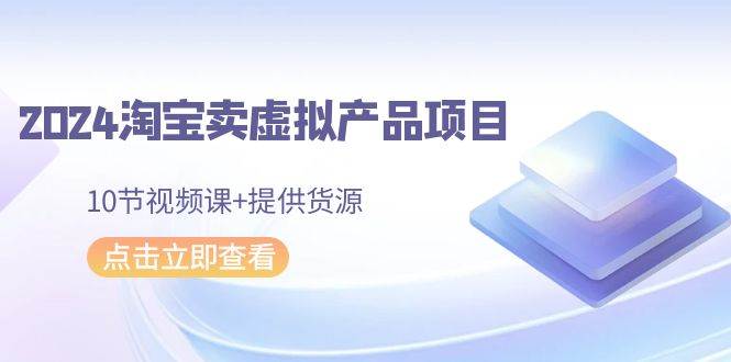 2024淘宝卖虚拟产品项目，10节视频课+提供货源-天下副业