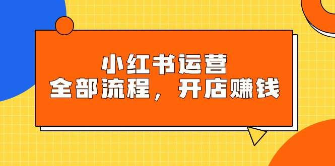 小红书运营全部流程，掌握小红书玩法规则，开店赚钱-天下副业