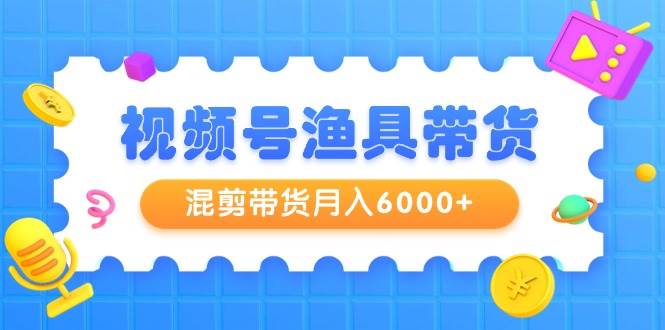 视频号渔具带货，混剪带货月入6000+，起号剪辑选品带货-天下副业
